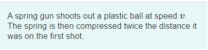 A spring gun shoots out a plastic ball at speed v.
The spring is then compressed twice the distance it
was on the first shot.
