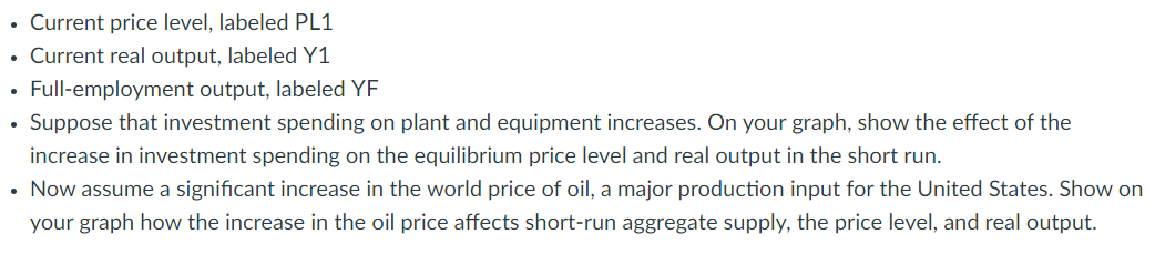 • Current price level, labeled PL1
• Current real output, labeled Y1
Full-employment output, labeled YF
Suppose that investment spending on plant and equipment increases. On your graph, show the effect of the
increase in investment spending on the equilibrium price level and real output in the short run.
• Now assume a significant increase in the world price of oil, a major production input for the United States. Show on
your graph how the increase in the oil price affects short-run aggregate supply, the price level, and real output.
