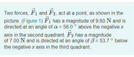 Two forces, F1 and F2, act at a point, as shown in the
picture. (Figure 1) F1 has a magnitude of 9.60 N and is
directed at an angle of a = 58.0 ° above the negative x
axis in the second quadrant. F2 has a magnitude
of 7.00 N and is directed at an angle of B = 53.7 ° below
the negative x axis in the third quadrant.
