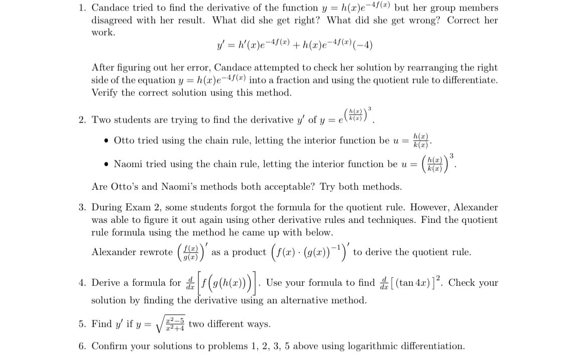 1. Candace tried to find the derivative of the function y = h(x)e-4f(x) but her group members
disagreed with her result. What did she get right? What did she get wrong? Correct her
work.
-4f(x) (-4)
y' = h'(x)e-4f(x) +h(x)e¯
After figuring out her error, Candace attempted to check her solution by rearranging the right
side of the equation y = h(r)e-4f(x) into a fraction and using the quotient rule to differentiate.
Verify the correct solution using this method.
(2)) ³.
2. Two students are trying to find the derivative y' of y = e
h(z)
k(x)
• Otto tried using the chain rule, letting the interior function be u =
h(x)
k(x).
• Naomi tried using the chain rule, letting the interior function be u =
(h()) ³.
Are Otto's and Naomi's methods both acceptable? Try both methods.
3. During Exam 2, some students forgot the formula for the quotient rule. However, Alexander
was able to figure it out again using other derivative rules and techniques. Find the quotient
rule formula using the method he came up
below.
Alexander rewrote f(x) as a product (ƒ(x) · (g(x))−¹)' to derive the quotient rule.
g(x)
4.
Derive a formula for [f(g(h(x)))]. Use your formula to find [(tan 4x)]². Check your
solution by finding the derivative using an alternative method.
5. Find y' if y= 25 two different ways.
6. Confirm your solutions to problems 1, 2, 3, 5 above using logarithmic differentiation.