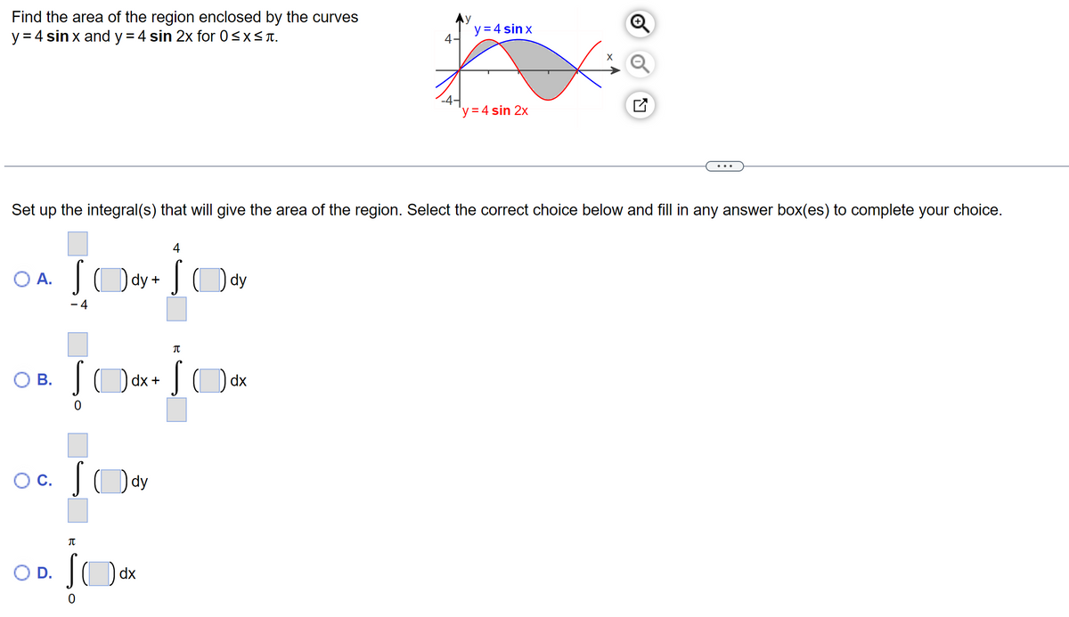 Find the area of the region enclosed by the curves
y = 4 sin x and y = 4 sin 2x for 0≤x≤t.
A.
B.
Set up the integral(s) that will give the area of the region. Select the correct choice below and fill in any answer box(es) to complete your choice.
Sody + Sody
- 4
O D.
Sdx+
OC. Sody
π
S
dx
π
4-
dx
y = 4 sin x
'y = 4 sin 2x
X