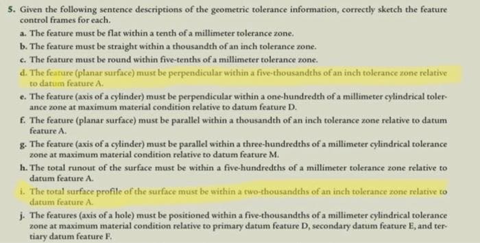 5. Given the following sentence descriptions of the geometric tolerance information, correctly sketch the feature
control frames for each.
a. The feature must be flat within a tenth of a millimeter tolerance zone.
b. The feature must be straight within a thousandth of an inch tolerance zone.
c. The feature must be round within five-tenths of a millimeter tolerance zone.
d. The feature (planar surface) must be perpendicular within a five-thousandths of an inch tolerance zone relative
to datum feature A.
e. The feature (axis of a cylinder) must be perpendicular within a one-hundredth of a millimeter cylindrical toler-
ance zone at maximum material condition relative to datum feature D.
f. The feature (planar surface) must be parallel within a thousandth of an inch tolerance zone relative to datum
feature A.
g. The feature (axis of a cylinder) must be parallel within a three-hundredths of a millimeter cylindrical tolerance
zone at maximum material condition relative to datum feature M.
h. The total runout of the surface must be within a five-hundredths of a millimeter tolerance zone relative to
datum feature A.
i. The total surface profile of the surface must be within a two-thousandths of an inch tolerance zone relative to
datum feature A.
j. The features (axis of a hole) must be positioned within a five-thousandths of a millimeter cylindrical tolerance
zone at maximum material condition relative to primary datum feature D, secondary datum feature E, and ter-
tiary datum feature F.