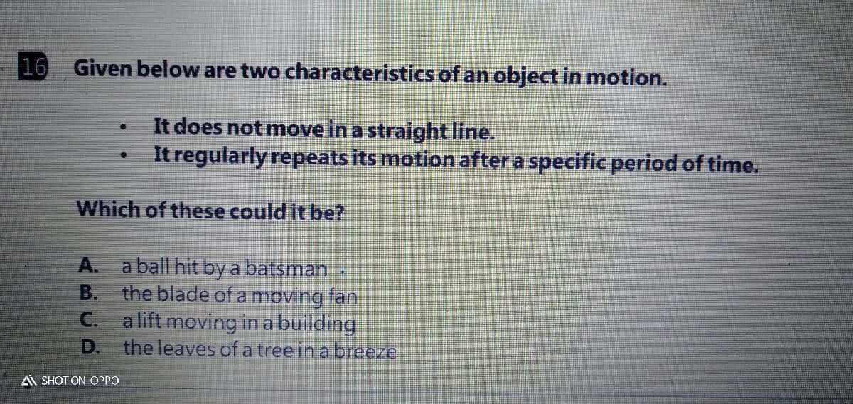 16
Given below are two characteristics of an object in motion.
It does not move in a straight line.
It regularly repeats its motion after a specific period of time.
Which of these could it be?
A. a ball hit by a batsman
B. the blade of a moving fan
C. a lift moving in a building
D. the leaves of a tree in a breeze
A SHOT ON OPPO
