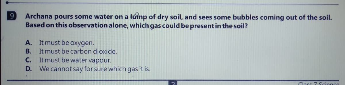 9
Archana pours some water on a lúmp of dry soil, and sees some bubbles coming out of the soil.
Based on this observation alone, which gas could be present in the soil?
A. It must be oxygen.
B. It must be carbon dioxide.
C. It must be water vapour.
D. We cannot say for sure which gas it is.
Class 7 Science
