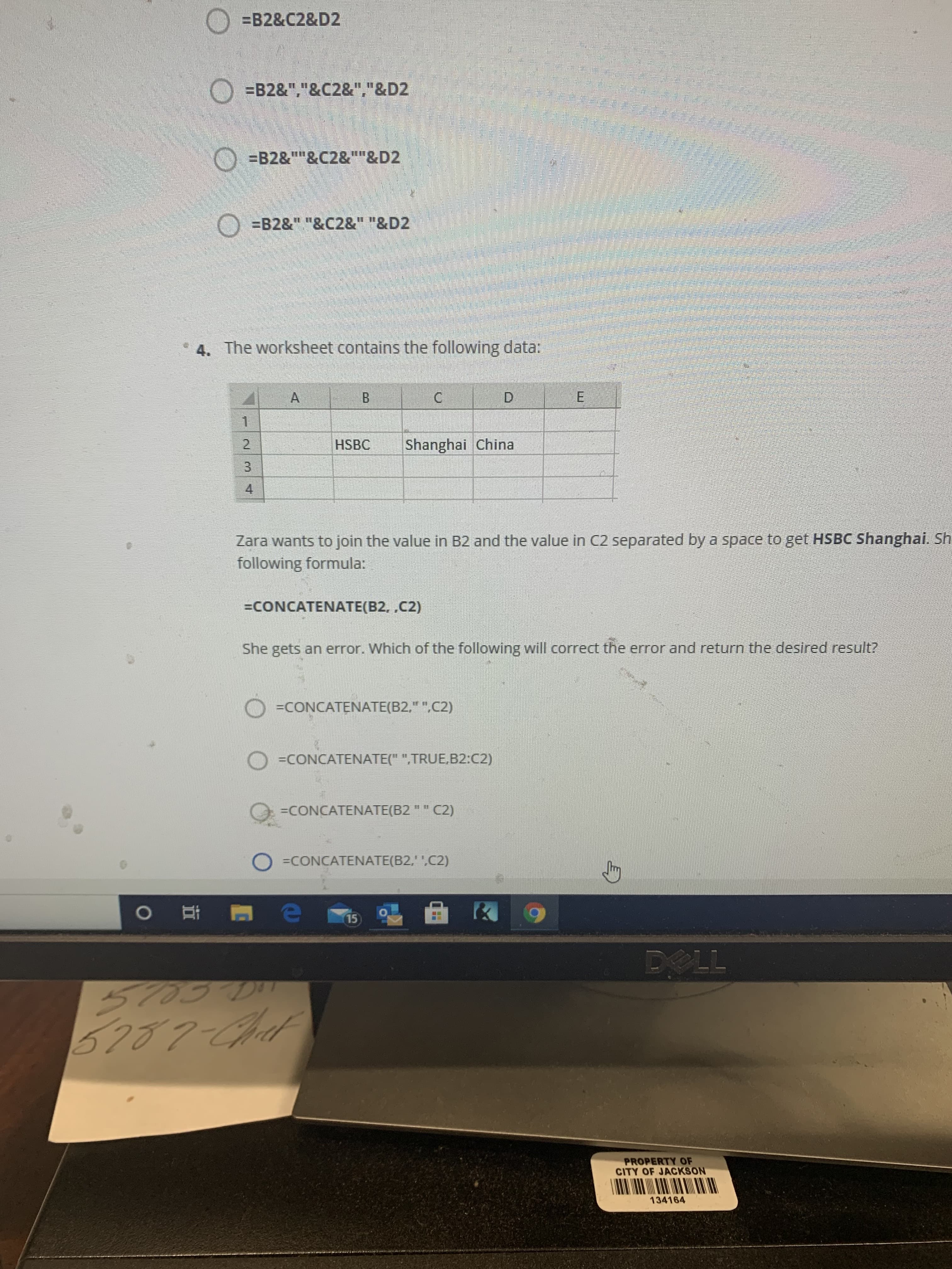 3.
O =B2&C2&D2
O =B2&","&C2&","&D2
O =B2&""&C2&""&D2
O =B2&" "&C2&" "&D2
4. The worksheet contains the following data:
A.
B.
C.
D.
E.
HSBC
Shanghai China
2.
4.
Zara wants to join the value in B2 and the value in C2 separated by a space to get HSBC Shanghai. Sh
following
formula:
=CONCATENATE(B2, ,C2)
She gets an error. Which of the following will correct the error and return the desired result?
=CONCATENATE(B2," ".C2)
O =CONCATENATE(" ",TRUE,B2:C2)
=CONCATENATE(B2 " " C2)
O =CONCATENATE(B2,' ',C2)
15
立
PROPERTY OF
CITY OF JACKSON
134164
