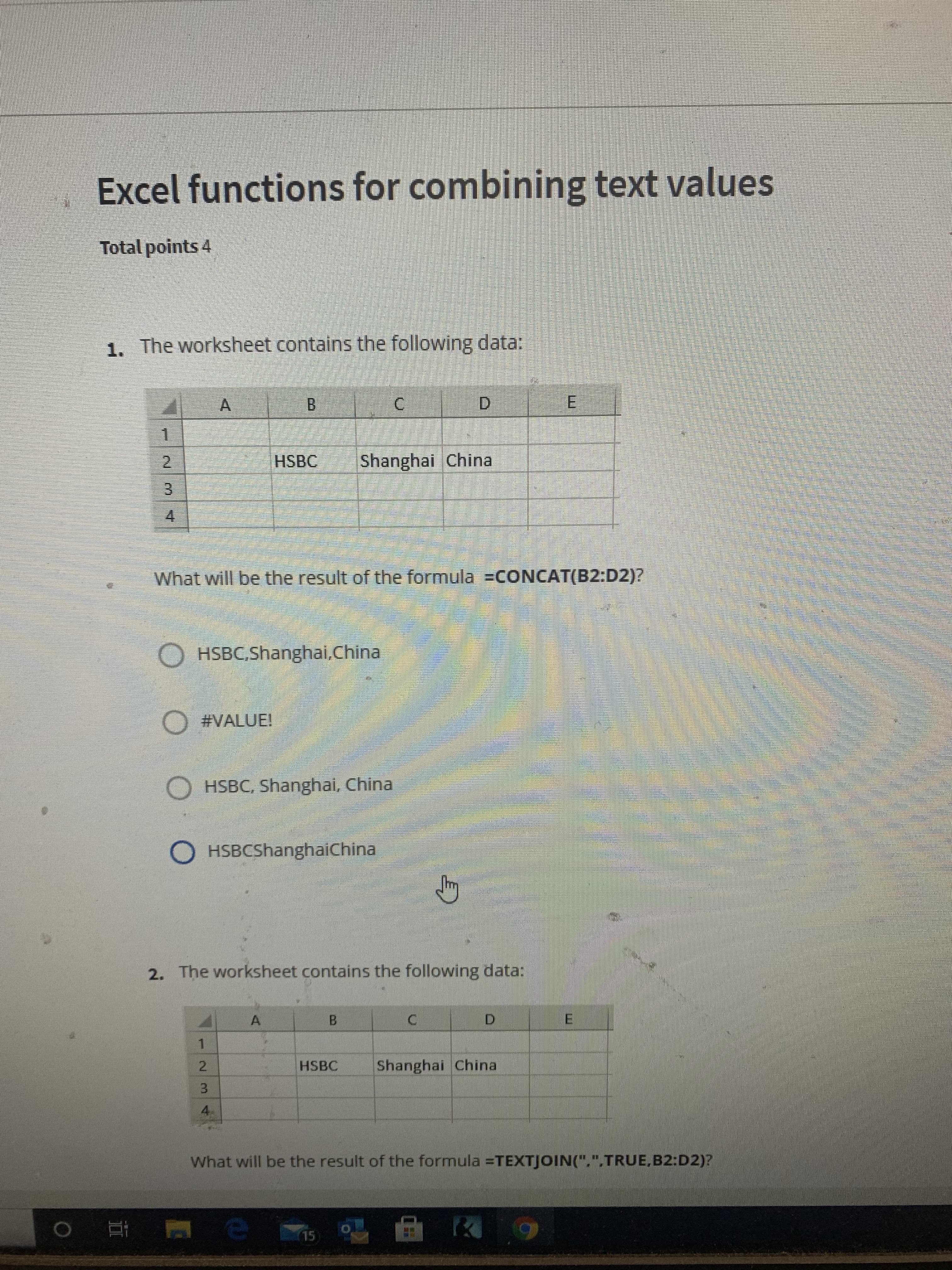 Excel functions for combining text values
Total points 4
1. The worksheet contains the following data:
A.
D.
E.
HSBC
Shanghai China
2.
3.
4.
What will be the result of the formula =CONCAT(B2:D2)?
OHSBC,Shanghai,China
O #VALUE!
O HSBC, Shanghai, China
O HSBCShanghaiChina
2. The worksheet contains the following data:
B.
D.
1.
HSBC
Shanghai China
2.
3.
4.
What will be the result of the formula =TEXTJOIN(".".TRUE.B2:D2)?
15
|近 0
