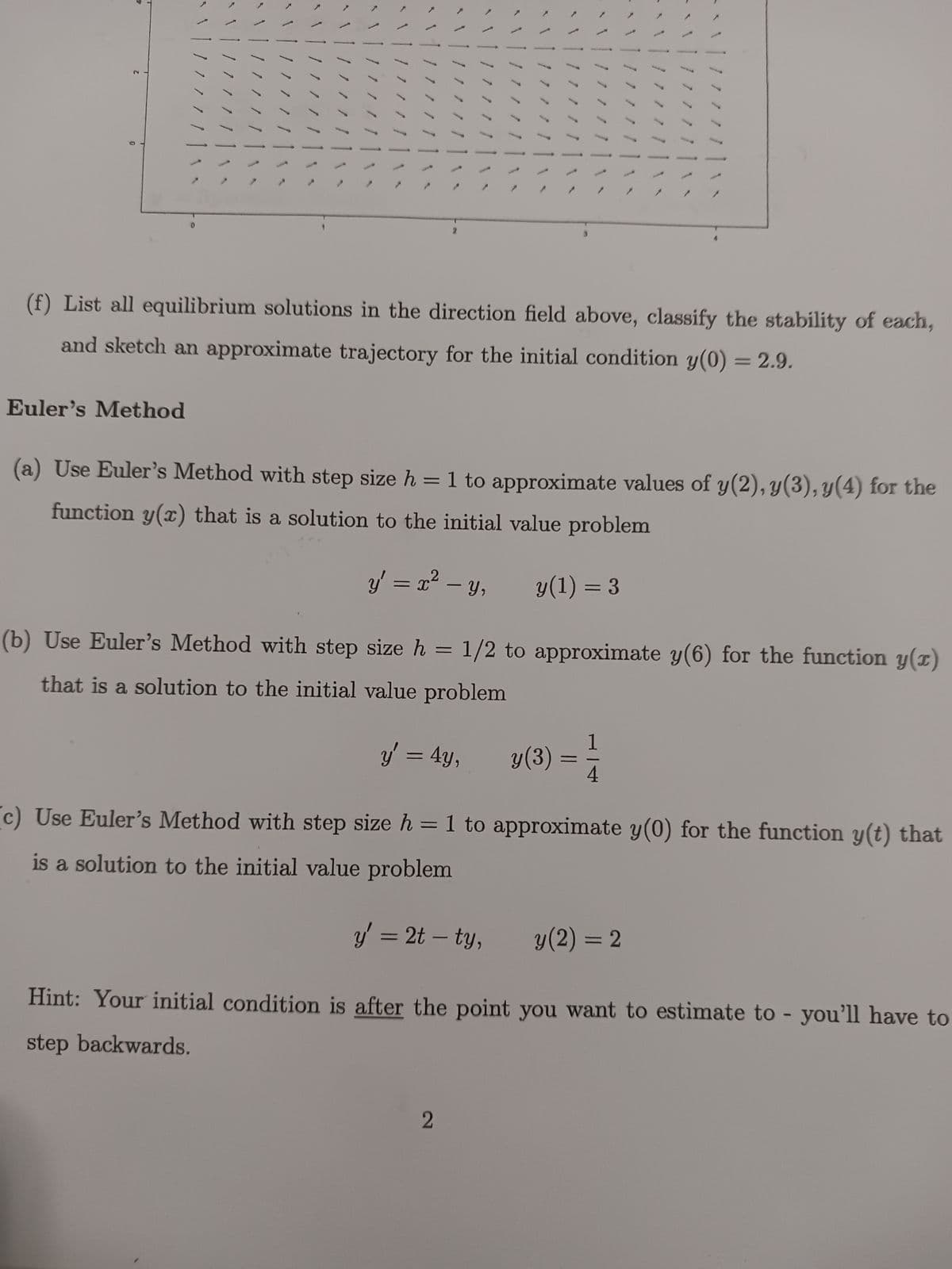 0
4
"1
Euler's Method
1
11/1
7 11
1
11111
/ / //\
////^
\ | / / / / /
11111
13
5
S
>
/ / / / /
/////
/////
1/ / //\ \
1.
-
y' = x² − y,
2
S
\ / / / / /
17/11
1
(f) List all equilibrium solutions in the direction
field above,
and sketch an approximate trajectory for the initial condition y(0) = 2.9.
y(3) =
|/ // // | \\
/////|\~
(a) Use Euler's Method with step size h = 1 to approximate values of y(2), y(3), y(4) for the
function y(x) that is a solution to the initial value problem
y(1) = 3
(b) Use Euler's Method with step size h = 1/2 to approximate y(6) for the function y(x)
that is a solution to the initial value problem
y' = 4y,
1
4
ܐ ܐ ܐ ܐ | \ ܢ .
|/ / / / /
y (2) = 2
classify the stability of each,
(c) Use Euler's Method with step size h = 1 to approximate y(0) for the function y(t) that
is a solution to the initial value problem
y' = 2t - ty,
Hint: Your initial condition is after the point you want to estimate to - you'll have to
step backwards.