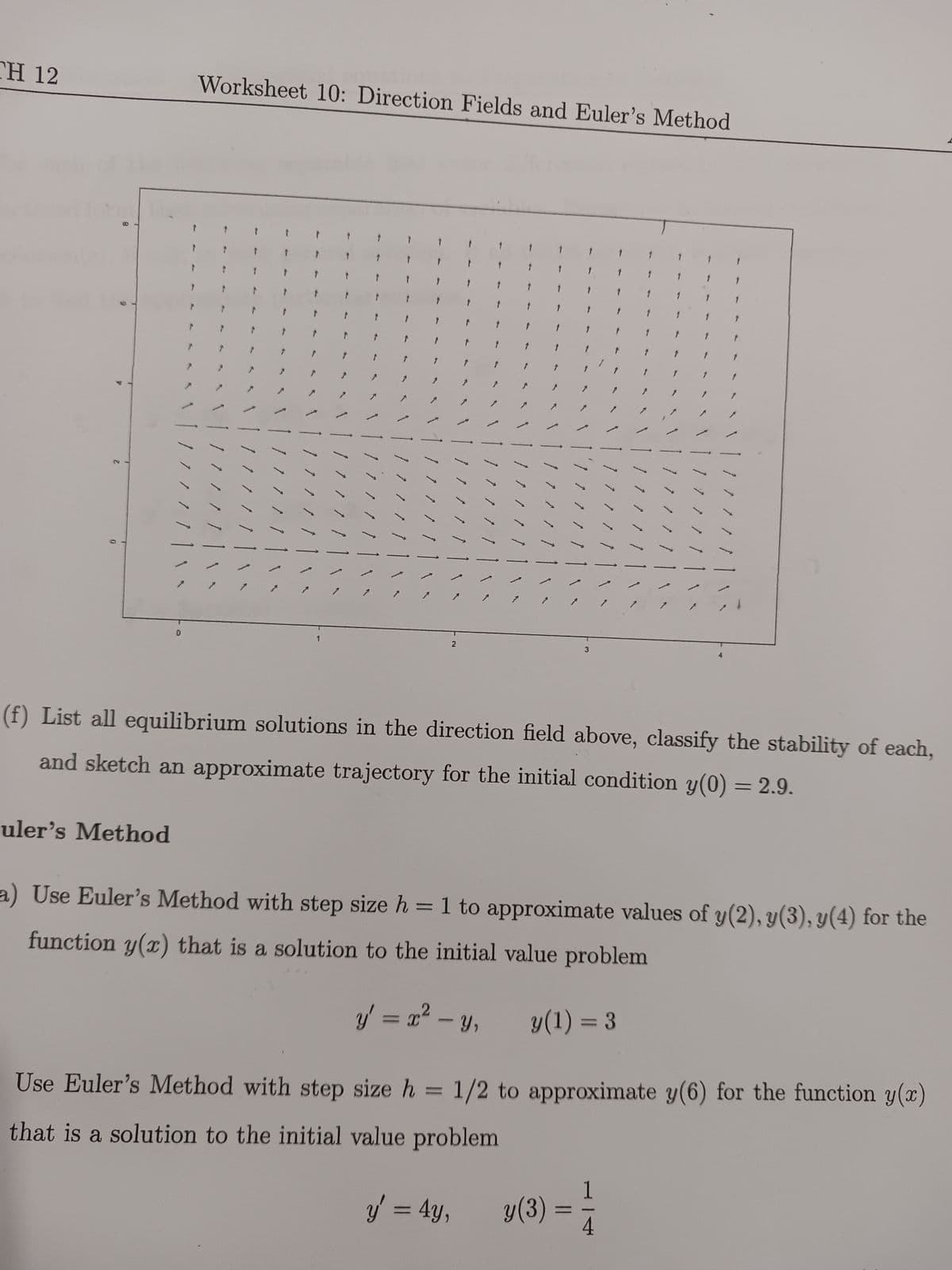 CH 12
71
uler's Method
0
Worksheet 10: Direction Fields and Euler's Method
/ / 1
/ / / /
1 / /
/
1 1 1
11
2
7
y
↑
7 / 11
1 / / /
3
=4y. (3)=
7/1
(f) List all equilibrium solutions in the direction field above, classify the stability of each,
and sketch an approximate trajectory for the initial condition y(0) = 2.9.
177
11/
1
4
1
a) Use Euler's Method with step size h = 1 to approximate values of y(2), y(3), y(4) for the
function y(x) that is a solution to the initial value problem
y' = x² - y,
y(1) = 3
Use Euler's Method with step size h = 1/2 to approximate y(6) for the function y(x)
that is a solution to the initial value problem
1 /