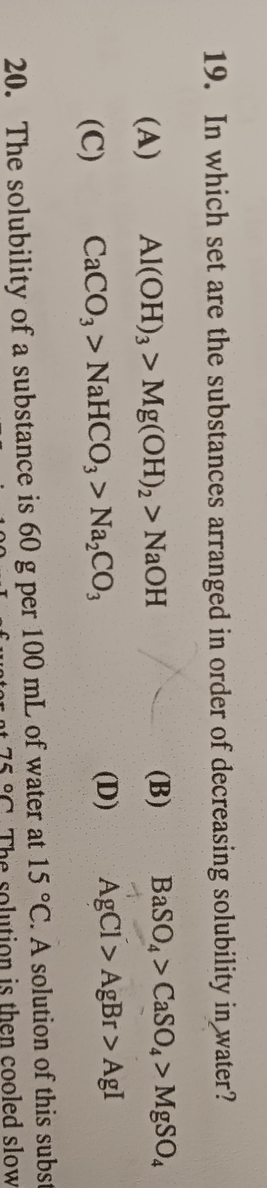 19. In which set are the substances arranged in order of decreasing solubility in water?
Al(OH)3 > Mg(OH)₂ > NaOH
BaSO4 > CaSO4 > MgSO4
CaCO3 > NaHCO3 > Na₂CO3
AgCl>AgBr>AgI
(A)
E
(C)
(B)
(D)
of this subst
is then cooled slow
20. The solubility of a substance is 60 g per 100 mL of water at 15 °C. A solution