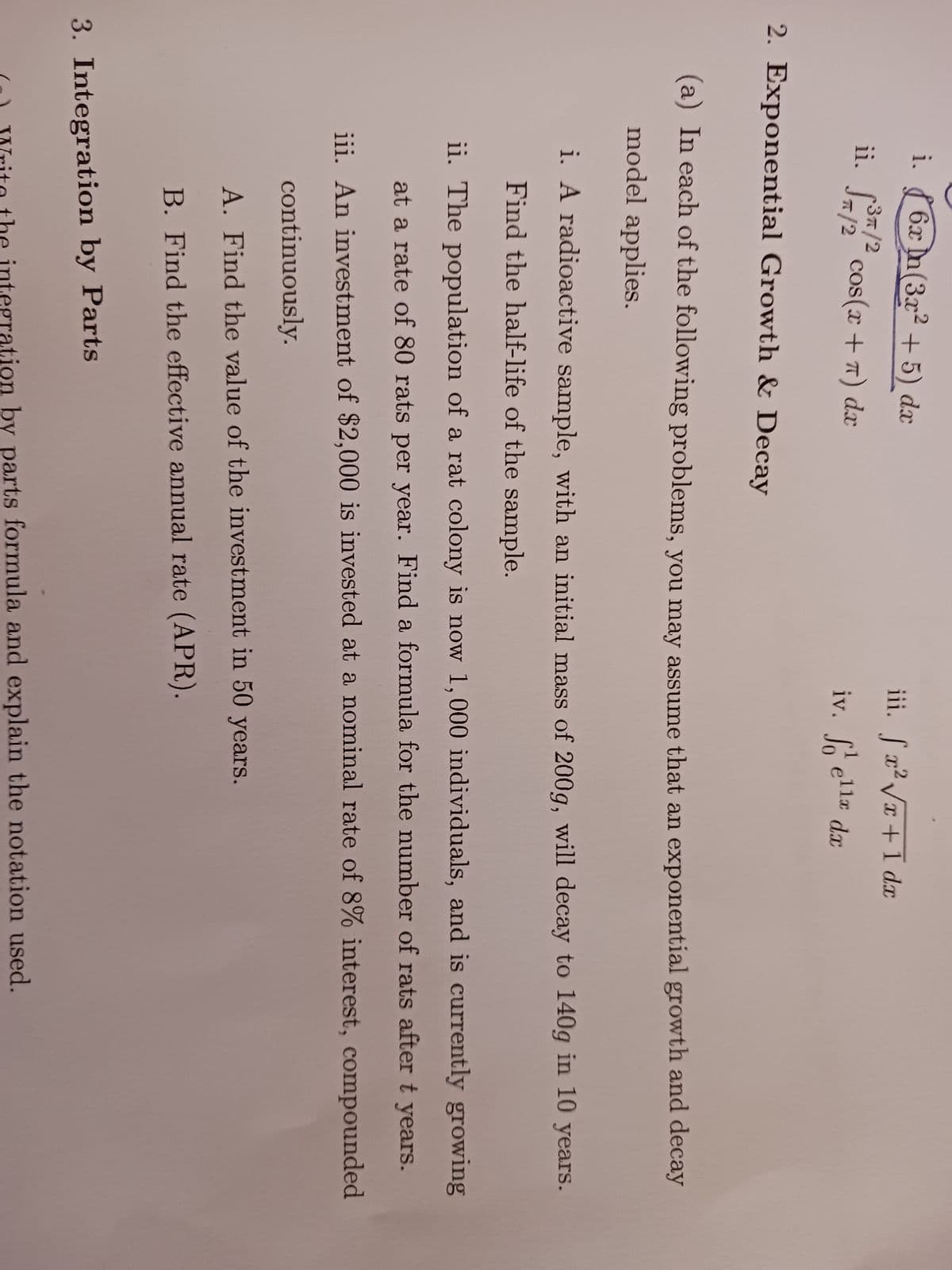 i.
6x n (3x²+5) dx
3π/2
ii. ³7/² cos(x + π) dæ
2. Exponential Growth & Decay
iii. fx²√x + 1 dx
iv. ella dx
fo
(a) In each of the following problems, you may assume that an exponential growth and decay
model applies.
i. A radioactive sample, with an initial mass of 200g, will decay to 140g in 10 years.
Find the half-life of the sample.
ii. The population of a rat colony is now 1,000 individuals, and is currently growing
at a rate of 80 rats per year. Find a formula for the number of rats after t years.
iii. An investment of $2,000 is invested at a nominal rate of 8% interest, compounded
continuously.
A. Find the value of the investment in 50 years.
B. Find the effective annual rate (APR).
3. Integration by Parts
Write the integration by parts formula and explain the notation used.