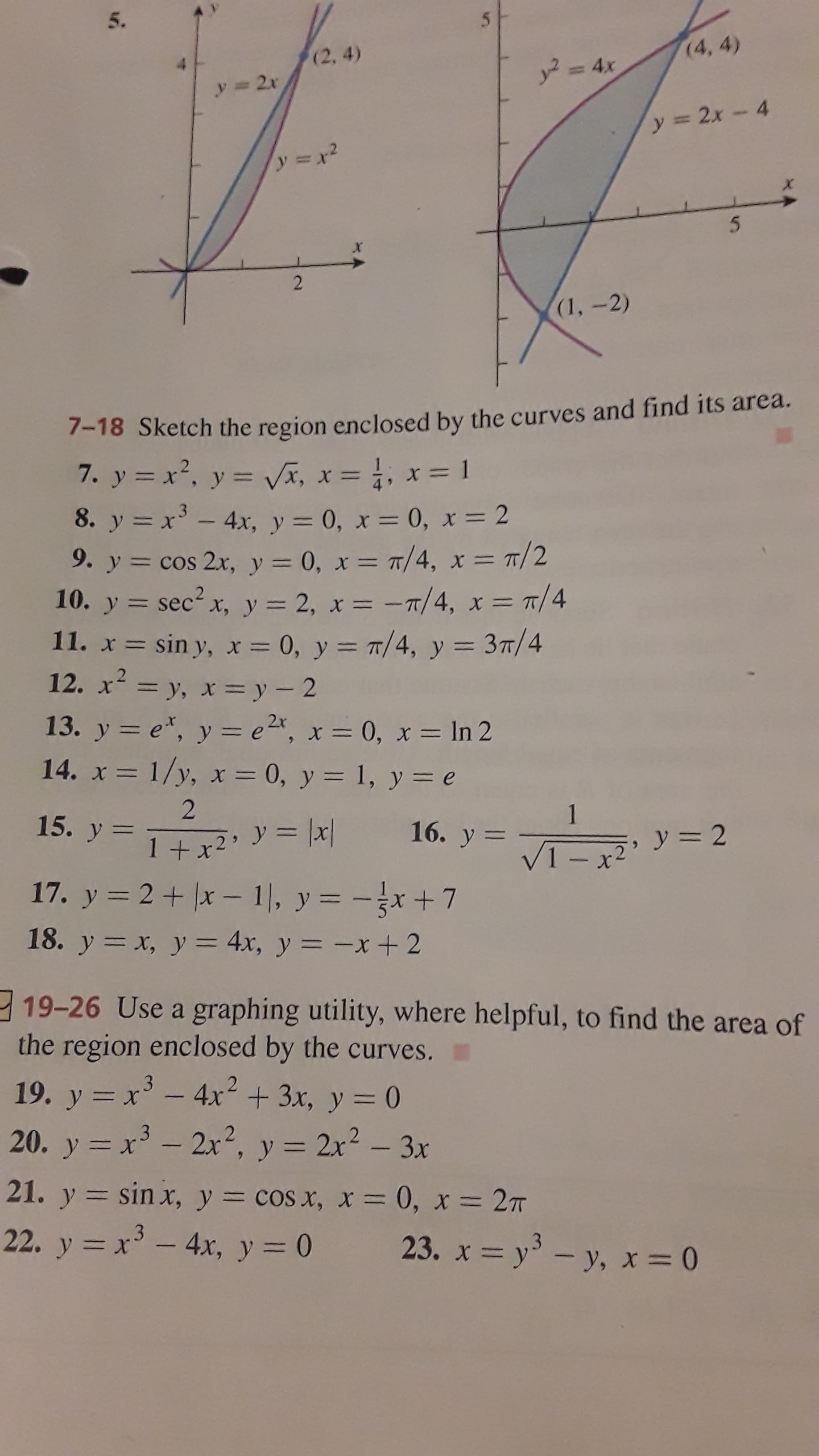 5.
(2, 4)
(4, 4)
y 2r
y2 = 4x
y 2x-4
2.
(1,-2)
7-18 Sketch the region enclosed by the curves and find its area.
7. y = x2, y = vã, x = , x= 1
8. y = x' - 4x, y = 0, x = 0, x = 2
9. y = cos 2x, y = 0, x = 7/4, x = 1/2
10. y = sec? x, y = 2, x = -T/4, x = T/4
11. x = sin y, x = 0, y = 7/4, y = 3T/4
12. x= y, x= y - 2
%3D
%3D
%3D%D
%3D
%3D
%3D
.2
%3D
13. y = e*, y = e2x, x = 0, x = In 2
14. x = 1/y, x = 0, y = 1, y = e
15. y =
1+x²' y = |x| 16. y
17. y = 2+ |x – 1), y = -x+7
%3D
|
18. y = x, y = 4x, y = -x+ 2
%3D
%3D
%3D
19-26 Use a graphing utility, where helpful, to find the area of
the region enclosed by the curves.
19. y = x' - 4x² + 3x, y = 0
20. y = x - 2x², y = 2x? – 3x
|
%3D
21. y = sin x, y = cos x, x = 0, x = 27
22. y = x³ - 4x, y = 0
23. x = y' – y, x= 0
|
|
%3D
