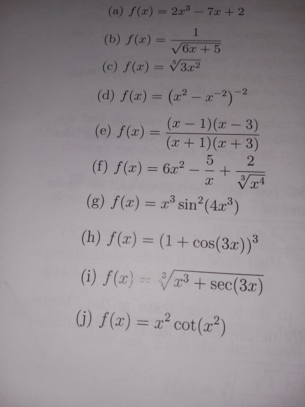 (a) f(x) = 2x³ - 7x + 2
1
√6x + 5
(b) f(x)=
(c) f(x) = √3x²
(d) f(x) =
(e) f(x)
=
(x²-x-²)-²
(x - 1)(x − 3)
(x + 1)(x + 3)
5
2
(f) f(x) = 6x² -
X
-2
+
3
X
√x4
3
(g) f(x) = x³ sin² (4x³)
(h) f(x) = (1 + cos(3x))*
(i) f(x)= x³ + sec(3x)
(i) f(x) = x² cot(x²)