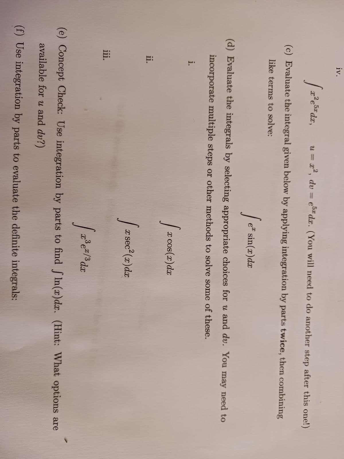 u = x², dv = e5 da. (You will need to do another step after this one!)
(c) Evaluate the integral given below by applying integration by parts twice, then combining
like terms to solve:
i.
iv.
ii.
[x²e
iii.
x² e 5x dx,
(d) Evaluate the integrals by selecting appropriate choices for u and du. You may need to
incorporate multiple steps or other methods to solve some of these.
Jez
e* sin(x) dx
[₂ x cos(x) dx
Ir se
x sec² (x) dx
[2³e
(e) Concept Check: Use integration by parts to find fln(x)dx. (Hint: What options are
available for u and du?)
(f) Use integration by parts to evaluate the definite integrals:
x³ ex/³ dx