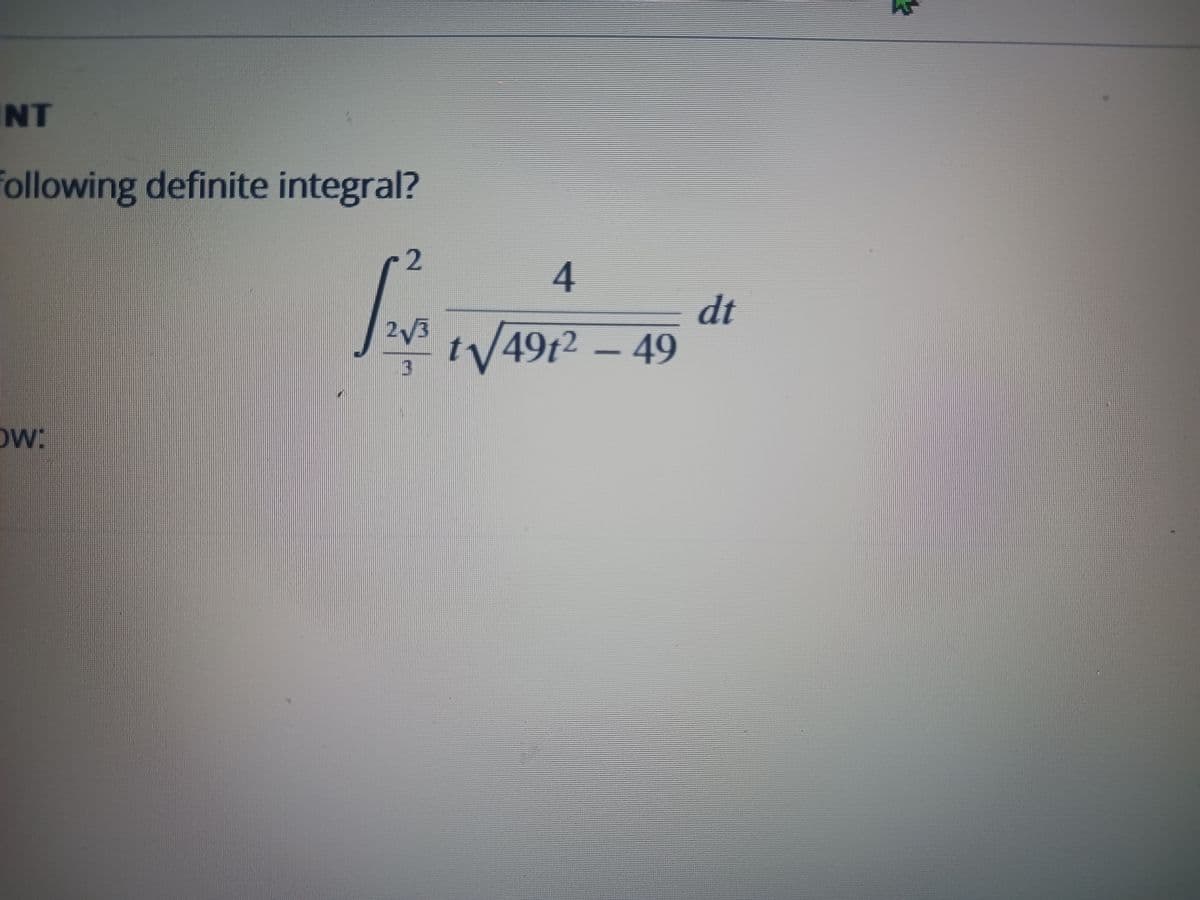 The text presents a mathematical problem involving a definite integral. Here is the transcription:

"Evaluate the following definite integral:

\[
\int_{\frac{2\sqrt{3}}{3}}^{2} \frac{4}{t \sqrt{49t^2 - 49}} \, dt
\]

Below:"

Explanation of the integral:
- The integral is evaluated from \(\frac{2\sqrt{3}}{3}\) to 2.
- The integrand is \(\frac{4}{t \sqrt{49t^2 - 49}}\).
- The problem involves calculating the definite integral over the specified limits.