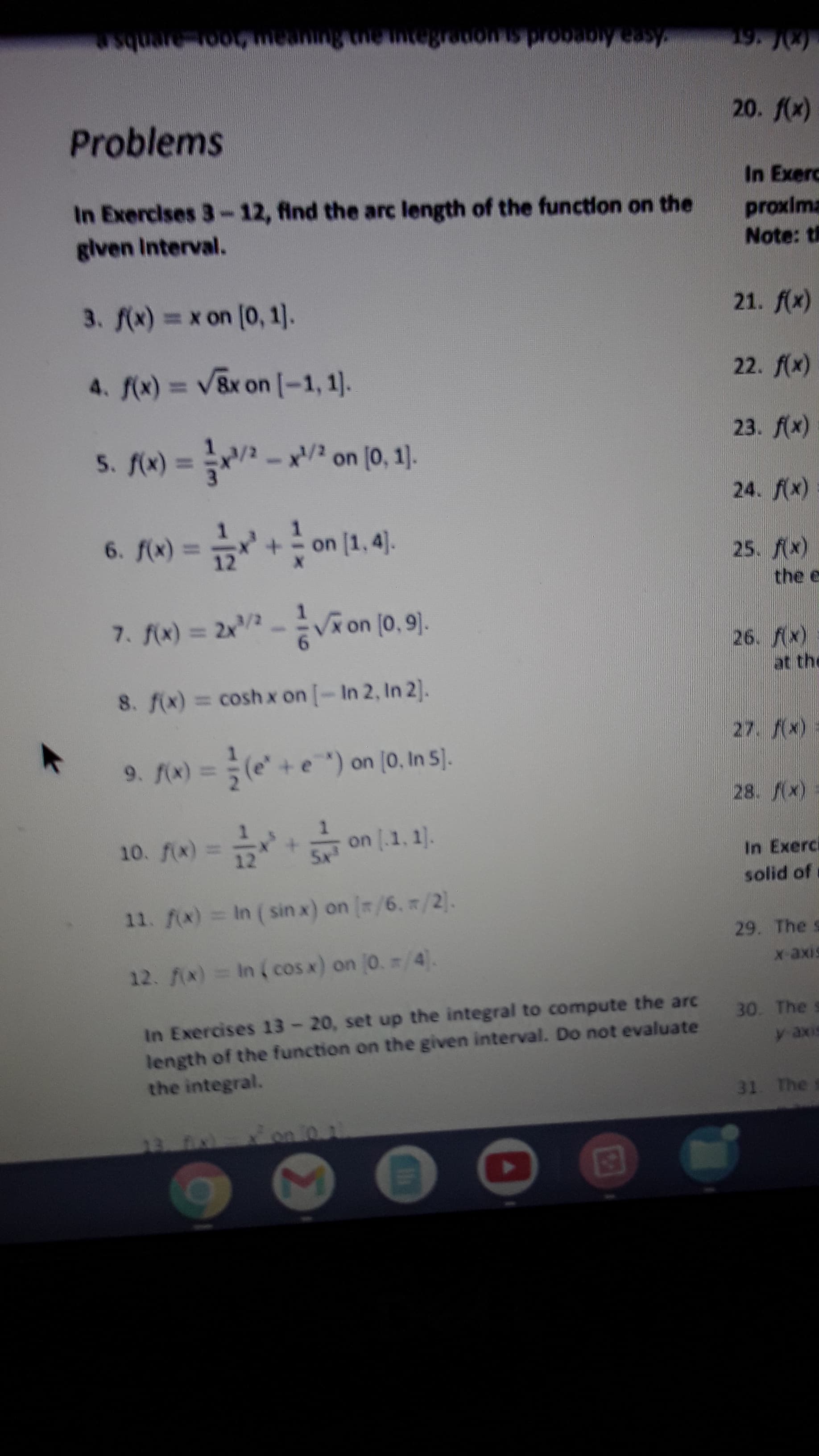 ES
Asea Ageoord sMone uueauooaenbse
Problems
In Exercises 3-12, find the arc length of the function on the
given Interval.
In Exerc
proxima
Note: th
3. f(x) = x on (0, 1).
21. f(x)
4. f(x) = V8x on [-1, 1).
23. f(x)
5. f(x) = - x/? on (0, 1).
24. f(x)
on
(x
the e
7. fW) = 2x -Von (0, 9).
VR on (0,9).
26. f(x)
at the
8. f(x) = cosh x on [-In 2, In 2].
9. Ax) = (e" +e") on (0, In S).
28. (x)
10. fix)= on [.1, 1).
In Exerci
solid of
11. f(x) = In (sin x) on [/6, /2).
29. The s
12. x) = In ( cos x) on 0. /4).
In Exercises 13-20, set up the integral to compute the arc
length of the function on the given interval. Do not evaluate
the integral.
30. The s
y axis
31 The s
on 0 1
