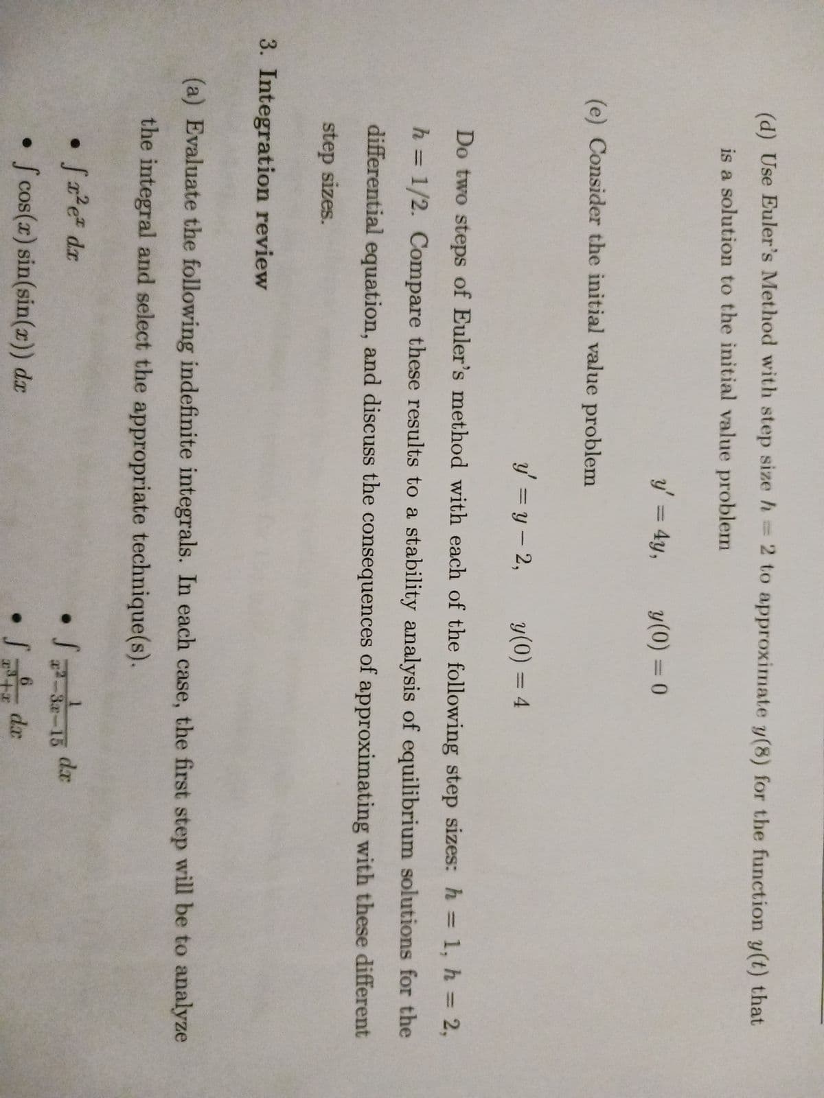 (d) Use Euler's Method with step size h = 2 to approximate y(8) for the function y(t) that
is a solution to the initial value problem
(e) Consider the initial value problem
y' = 4y,
3. Integration review
y' =y-2,
y(0) = 4
Do two steps of Euler's method with each of the following step sizes: h= 1, h = 2,
h = 1/2. Compare these results to a stability analysis of equilibrium solutions for the
differential equation, and discuss the consequences of approximating with these different
step sizes.
y (0) = 0
fr²e dr
• fcos(x) sin(sin(x)) dr
(a) Evaluate the following indefinite integrals. In each case, the first step will be to analyze
the integral and select the appropriate technique(s).
• S=
x²-3x-15
6
Si de
dx