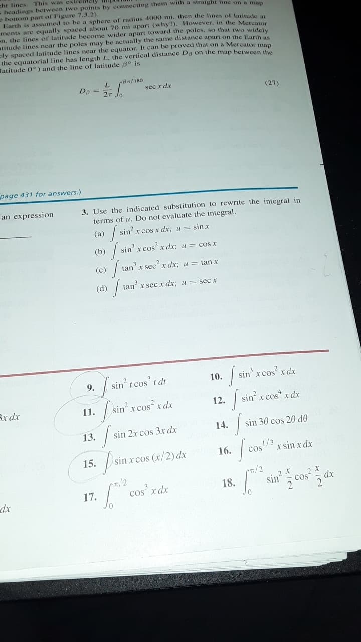 cht lines.
- headings between two points by connecting them with a straight line on a man
- bottom part of Figure 7.3.2).
Earth is assumed to be a sphere of radius 4000 mi, then the lines of latitude
ments are equally spaced about 70 mi apart (why?). However, in the Mereator
n, the lines of latitude become wider apart toward the poles, so that rwo widely
atitude lines near the poles may be actually the same distance apart on the Earth as
ely spaced latitude lines near the equator. It can be proved that on a Mercator man
the equatorial line has length L, the vertical distance Da on the map between the
atitude 0°) and the line of latitude 3° is
This was extremely
BR/180
De =
sec x dx
27 Jo
(27)
page 431 for answers.)
3. Use the indicated substitution to rewrite the integral in
terms of u. Do not evaluate the integral.
an expression
(a)
| sin x cos x dx; u = sin x
(b) | sin' x cos² x dx; u = cos x
(c) / tan x sec x dx; u
tan x
(d)
tan' x sec x dx; u = sec x
sin t cos' t dt
10.
sin' x cos x dx
9.
| sin' x cos" x dx
Bx dx
11.
sin x cos x dx
12.
13.
sin 2x cos 3x dx
14.
sin 30 cos 20 d0
16.
cos/3
x sin x dx
15.
sin x cos (x/2) dx
sin cos dx
CT/2
2 X
17.
| cos x dx
18.
dx
2
