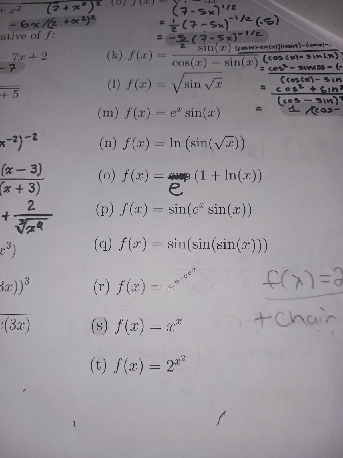 (2+x²) ²
- 6x/(2+x²)²
+ x²
rative of f:
-7x+2
-7
+5
2-12-²
(x-3)
(x + 3)
2
√√x9
+
2³)
Bx)) ³
(3x)
1
(7-5x)'
(S-) z/₁_(*s-t) ² =
//--
룩
2/1-(*S-E)
(k) f(x)
sin(x) (cos(x)-sin(x)) (03(x)) - (-3m (sc) --
cos(x) - sin(x) (cos(x)=sin(x))
(1) f(x) = √sin √√x
= cos²-sincos - (-
(cos(x) - Sin
cos² + Sin³
=
(cos - sin)?
(m) f(x) = e sin(x)
(n) f(x) = ln (sin(√x))
1/2
(o) f(x) = (1 + ln(x))
e
(p) f(x) = sin(e* sin(x))
(q) f(x) = sin(sin(sin(x)))
CATAZOING
Peeet
(r) f(x) =
KICHAWEI 450
(s) f(x) = x²
(t) f(x) = 2x²
f(x)=2
+ Chair