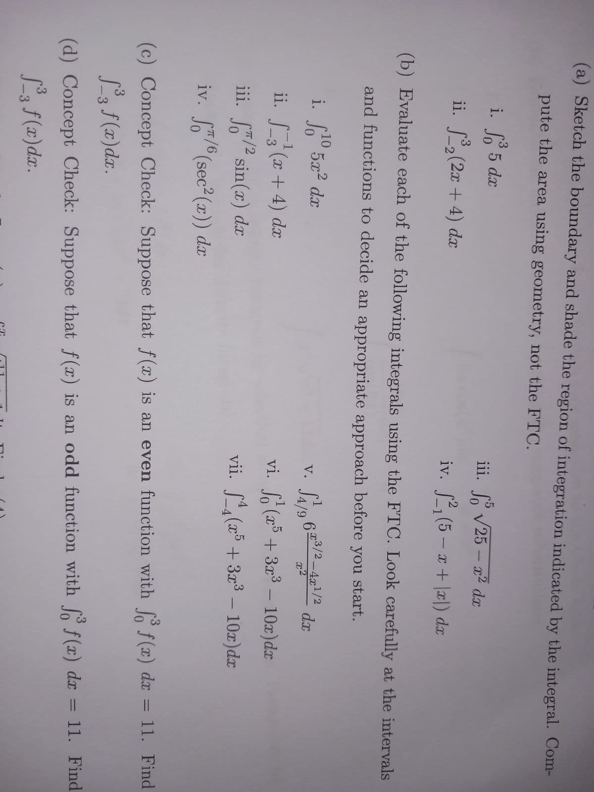 (a) Sketch the boundary and shade the region of integration indicated by the integral. Com-
pute the area using geometry, not the FTC.
i. f³ 5 dx
ii. ³₂ (2x + 4) dx
(b) Evaluate each of the following integrals using the FTC. Look carefully at the intervals
and functions to decide an appropriate approach before you start.
6x³/2-4x¹/2
√4/9
vi. f(x5 + 3x³ - 10x)dx
vii. f(x5 + 3x³ - 10x)dx
i. f10 5x² dx
ii. _3²(x+4) dx
/2
iii. f/² sin(x) dx
iv. ST/6 (sec²(x)) dx
π/6
iii. So √25 - x² dx
iv. ²₁ (5-x+x) dx
V.
CT
da
dx
(c) Concept Check: Suppose that f(x) is an even function with fo f(x) dx = 11. Find
f(x)dx.
(d) Concept Check: Suppose that f(x) is an odd function with fo f(x) dx = 11. Find
1³3 f(x) dx.
-3