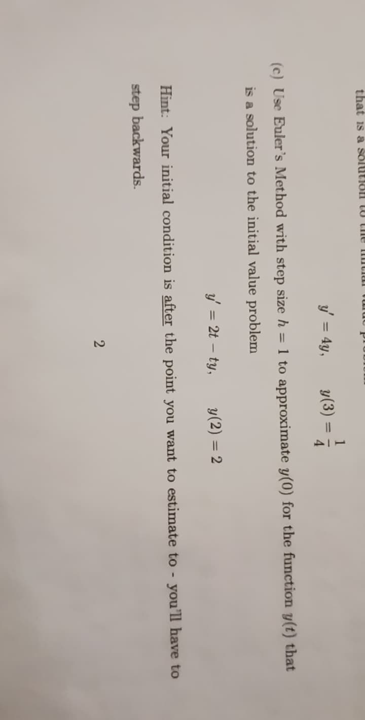 that is a solution to the intial
y' = 4y,
(c) Use Euler's Method with step size h = 1 to approximate y(0) for the function y(t) that
is a solution to the initial value problem
y' = 2t - ty,
y(3) =
2
4
y (2) = 2
Hint: Your initial condition is after the point you want to estimate to - you'll have to
step backwards.