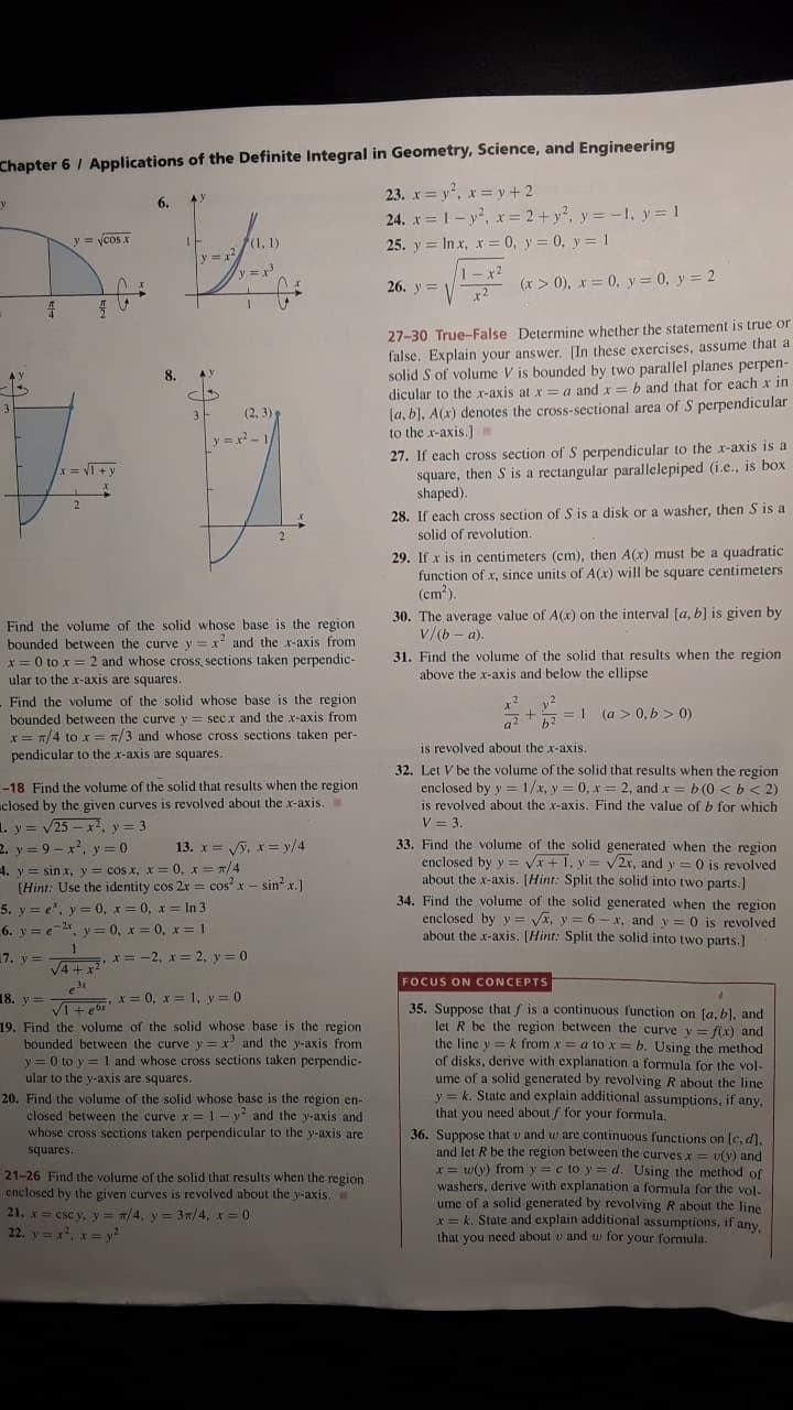 Chapter 6 / Applications of the Definite Integral in Geometry, Science, and Engineering
23. x = y, x = y +2
24. x = 1- y?, x = 2 + y?, y = -1, y = 1
6.
AY
y = ycos x
(1, 1)
25. y = In x, x = 0, y = 0, y = 1
y x
1-x2
26. y = Vx2
(x > 0), x = 0, y = 0, y = 2
27-30 True-False Determine whether the statement is true or
false. Explain your answer. [In these exercises, assume that a
solid S of volume V is bounded by two parallel planes perpen-
dicular to the x-axis at x = a and x = b and that for each x in
[a, b), A(x) denotes the cross-sectional area of S perpendicular
to the x-axis.]Y
8.
(2, 3)
y =x 1/
27. If each cross section of S perpendicular to the x-axis is a
square, then S is a rectangular parallelepiped (i.e., is box
shaped).
x = V1 +y
x%3D
28. If each cross section of S is a disk or a washer, then S is a
solid of revolution.
29. If x is in centimeters (cm), then A(x) must be a quadratic
function of x, since units of A(x) will be square centimeters
(cm?).
30. The average value of A(x) on the interval [a, b] is given by
v/(b - a).
Find the volume of the solid whose base is the region
bounded between the curve y = x and the x-axis from
x = 0 to x =2 and whose cross, sections taken perpendic-
ular to the x-axis are squares.
31. Find the volume of the solid that results when the region
above the x-axis and below the ellipse
Find the volume of the solid whose base is the region
bounded between the curve y = sec x and the x-axis from
x = 7/4 to x = 7/3 and whose cross sections taken per-
pendicular to the x-axis are squares.
x²
a?
= 1 (a > 0, b > 0)
b2
is revolved about the x-axis.
32. Let V be the volume of the solid that results when the region
enclosed by y = 1/x, y = 0, x = 2, and x =b (0 < b< 2)
is revolved about the x-axis. Find the value of b for which
V = 3.
33. Find the volume of the solid generated when the region
enclosed by y = Vx + 1, y =
about the x-axis. [Hint: Split the solid into two parts.]
34. Find the volume of the solid generated when the region
-18 Find the volume of the solid that results when the region
closed by the given curves is revolved about the x-axis.
1. y = v25 – x2, y = 3
2. y = 9 - x, y = 0
13. x = Vỹ, x = y/4
V2r, and y =0 is revolved
4. y = sinx, y = cos x, x = 0, x= T/4
[Hint: Use the identity cos 2r = cos? x - sin? x.]
V3D
5. y = e", y = 0, x = 0, x = In 3
6. y = e-2, y = 0, x = 0, x = 1
enclosed by y =
about the x-axis. [Hint: Split the solid into two parts.]
Vx, y = 6 - x, and y = 0 is revolved
17. y =
,x= -2, x = 2, y = 0
V4 +x
3x
FOCUS ON CONCEPTS
VIt eor *= 0, x = 1, y = 0
19. Find the volume of the solid whose base is the region
bounded between the curve y = x' and the y-axis from
y = 0 to y = 1 and whose cross sections taken perpendic-
ular to the y-axis are squares.
18. y =
35. Suppose that f is a continuous function on (a, bl, and
let R be the region between the curve y = f(x) and
the line y = k from x = a to x = b. Using the method
of disks, derive with explanation a formula for the vol-
ume of a solid generated by revolving R about the line
y = k. State and explain additional assumptions, if any,
that you need about f for your formula.
20. Find the volume of the solid whose base is the region en-
closed between the curve x = 1 - y and the y-axis and
whose cross sections taken perpendicular to the y-axis are
36. Suppose that v and w are continuous functions on [c, d],
and let R be the region between the curves x =
x = w(y) from y =c to y = d. Using the method of
washers, derive with explanation a formula for the vol.
ume of a solid generated by revolving R about the line
x= k. State and explain additional assumptions, if any.
that you necd about v and w for your formula.
squares.
= v(y) and
21-26 Find the volume of the solid that results when the region
enclosed by the given curves is revolved about the y-axis,
21. x= csc y, y= T/4, y = 3/4, x = 0
22. y = x, x = y?
