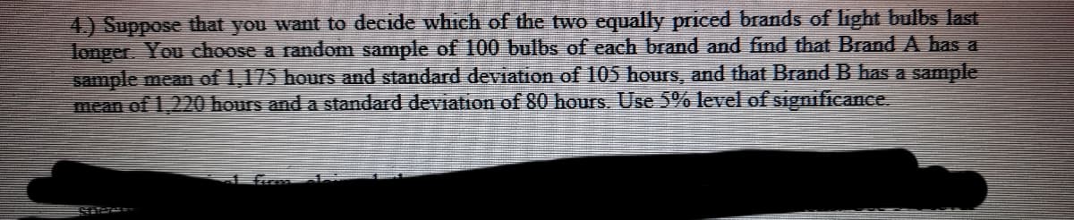 4.) Suppose that you want to decide which of the two equally priced brands of light bulbs last
longer You choose a random sample of 100 bulbs of each brand and find that Brand A has a
sample mean of 1,175 hoursS and standard deviatron of 105 hours, and that Brand B has a sample
mean of 1,220 hours and a standard deviation of 80 hours. Use 5% level of significance.
