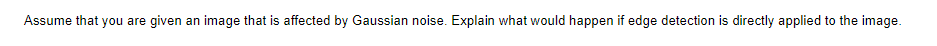 Assume that you are given an image that is affected by Gaussian noise. Explain what would happen if edge detection is directly applied to the image.