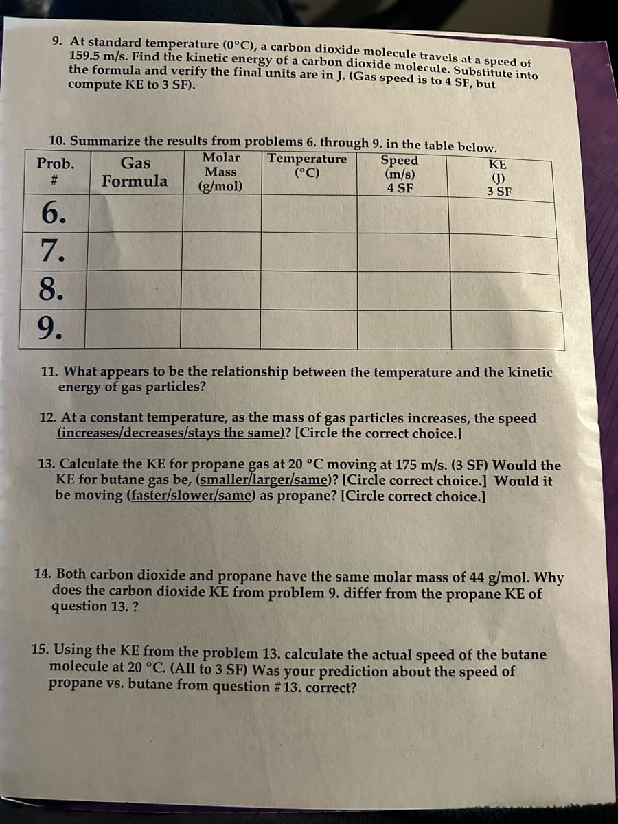 9. At standard temperature (0°C), a carbon dioxide molecule travels at a speed of
159.5 m/s. Find the kinetic energy of a carbon dioxide molecule. Substitute into
the formula and verify the final units are in J. (Gas speed is to 4 SF, but
compute KE to 3 SF).
10. Summarize the results from problems 6. through 9. in the table below.
Molar
Mass
(g/mol)
Temperature
(°C)
Prob.
#
6.
7.
8.
9.
Gas
Formula
Speed
(m/s)
4 SF
ΚΕ
(J)
3 SF
11. What appears to be the relationship between the temperature and the kinetic
energy of gas particles?
12. At a constant temperature, as the mass of gas particles increases, the speed
(increases/decreases/stays the same)? [Circle the correct choice.]
13. Calculate the KE for propane gas at 20 °C moving at 175 m/s. (3 SF) Would the
KE for butane gas be, (smaller/larger/same)? [Circle correct choice.] Would it
be moving (faster/slower/same) as propane? [Circle correct choice.]
14. Both carbon dioxide and propane have the same molar mass of 44 g/mol. Why
does the carbon dioxide KE from problem 9. differ from the propane KE of
question 13.?
15. Using the KE from the problem 13. calculate the actual speed of the butane
molecule at 20 °C. (All to 3 SF) Was your prediction about the speed of
propane vs. butane from question # 13. correct?