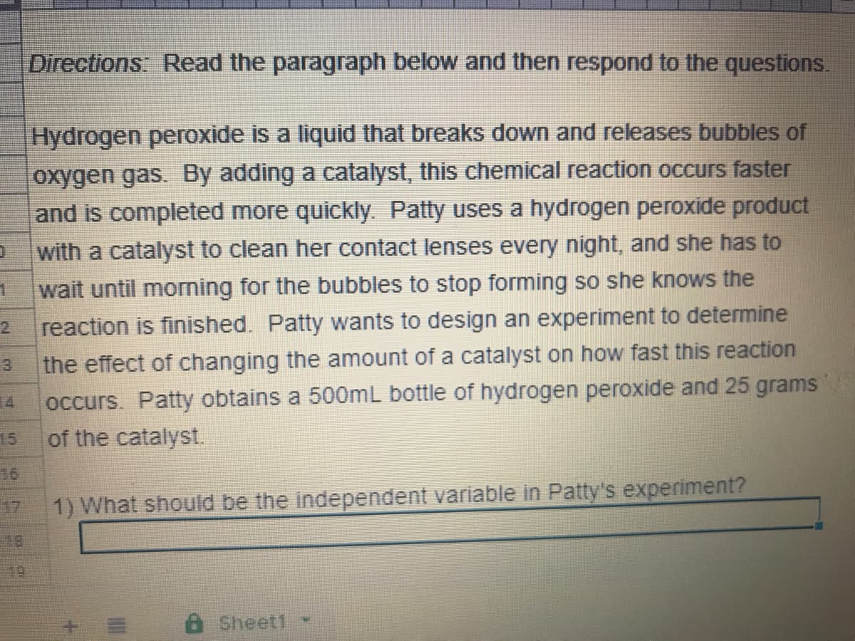 Directions: Read the paragraph below and then respond to the questions.
Hydrogen peroxide is a liquid that breaks down and releases bubbles of
oxygen gas. By adding a catalyst, this chemical reaction occurs faster
and is completed more quickly. Patty uses a hydrogen peroxide product
with a catalyst to clean her contact lenses every night, and she has to
wait until morning for the bubbles to stop forming so she knows the
reaction is finished. Patty wants to design an experiment to determine
2
the effect of changing the amount of a catalyst on how fast this reaction
occurs. Patty obtains a 500mL bottle of hydrogen peroxide and 25 grams
of the catalyst.
3
14
15
16
17
1) What should be the independent variable in Patty's experiment?
18
19
8Sheet1
