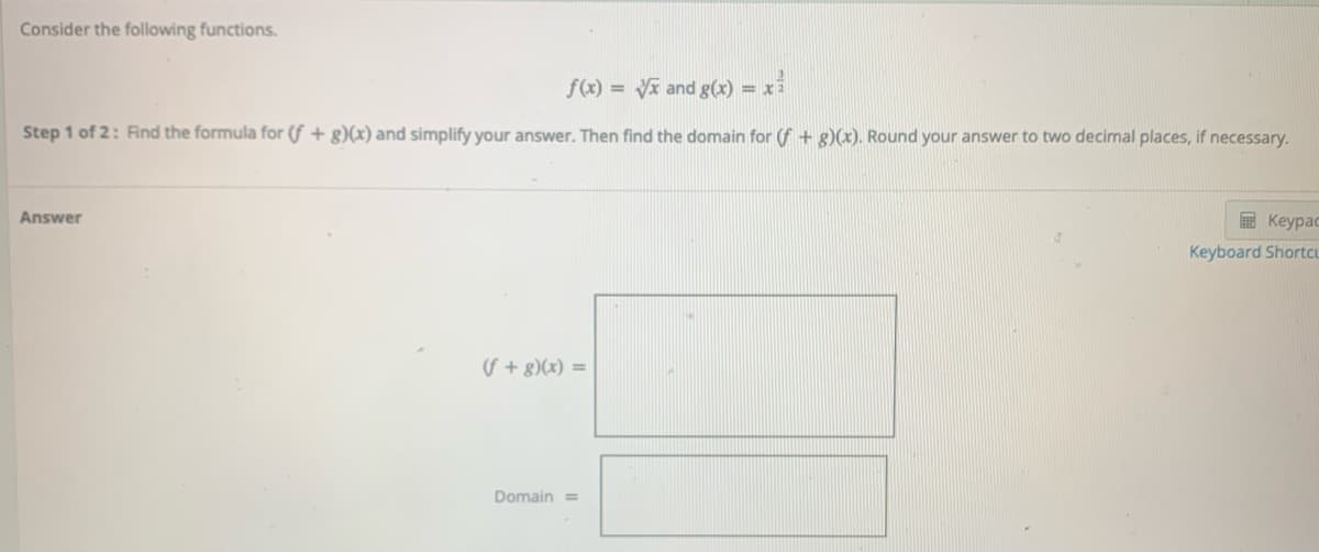 Consider the following functions.
f(x) = Vi and g(x) = x
Step 1 of 2: Find the formula for (f + g)(x) and simplify your answer. Then find the domain for (f + g)(x). Round your answer to two decimal places, if necessary.
Answer
E Keypac
Keyboard ShortcL
(S + g)(x) =
Domain =
