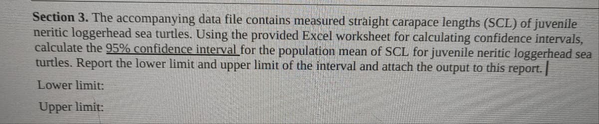 Section 3. The accompanying data file contains measured straight carapace lengths (SCL) of juvenile
neritic loggerhead sea turtles. Using the provided Excel worksheet for calculating confidence intervals,
calculate the 95% confidence interval for the population mean of SCL for juvenile neritic loggerhead sea
turtles. Report the lower limit and upper limit of the interval and attach the output to this report.
Lower limit:
Upper limit: