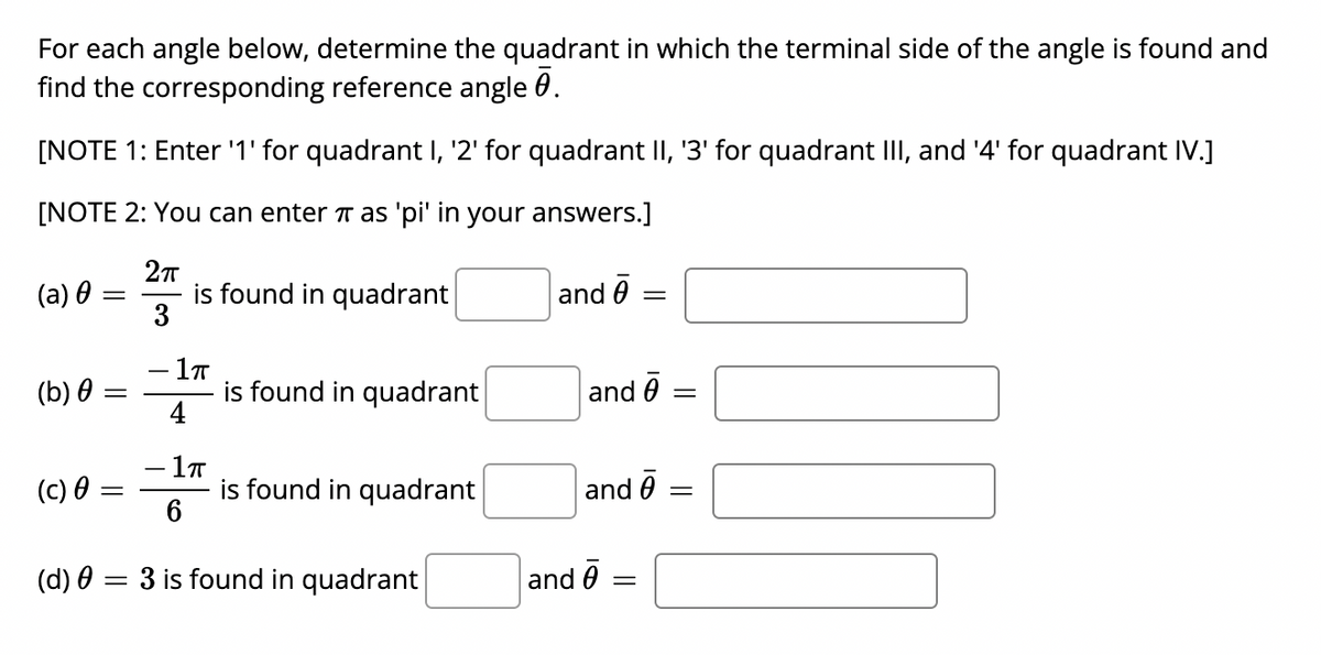 For each angle below, determine the quadrant in which the terminal side of the angle is found and
find the corresponding reference angle 0.
[NOTE 1: Enter '1' for quadrant I, '2' for quadrant II, '3' for quadrant III, and '4' for quadrant IV.]
[NOTE 2: You can enter T as 'pi' in your answers.]
(a) 0
is found in quadrant
3
and 0
- 1ㅠ
is found in quadrant
4
(b) θ
and 0
- 1T
is found in quadrant
6
(c) θ =
and 0
(d) 0 = 3 is found in quadrant
and 0
