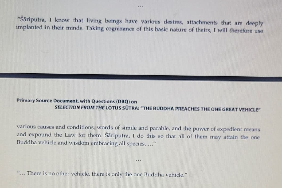 www
"Śäriputra, I know that living beings have various desires, attachments that are deeply
implanted in their minds. Taking cognizance of this basic nature of theirs, I will therefore use
Primary Source Document, with Questions (DBQ) on
SELECTION FROM THE LOTUS SUTRA: "THE BUDDHA PREACHES THE ONE GREAT VEHICLE"
various causes and conditions, words of simile and parable, and the power of expedient means
and expound the Law for them. Śäriputra, I do this so that all of them may attain the one
Buddha vehicle and wisdom embracing all species. ..."
***
"... There is no other vehicle, there is only the one Buddha vehicle."