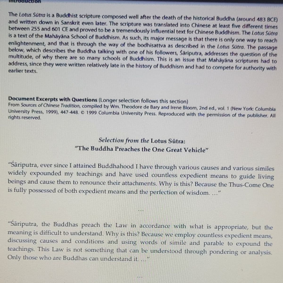Non
The Lotus Sūtra is a Buddhist scripture composed well after the death of the historical Buddha (around 483 BCE)
and written down in Sanskrit even later. The scripture was translated into Chinese at least five different times
between 255 and 601 CE and proved to be a tremendously influential text for Chinese Buddhism. The Lotus Sūtra
is a text of the Mahāyāna School of Buddhism. As such, its major message is that there is only one way to reach
enlightenment, and that is through the way of the bodhisattva as described in the Lotus Sūtra. The passage
below, which describes the Buddha talking with one of his followers, Säriputra, addresses the question of the
multitude, of why there are so many schools of Buddhism. This is an issue that Mahāyāna scriptures had to
address, since they were written relatively late in the history of Buddhism and had to compete for authority with
earlier texts.
Document Excerpts with Questions (Longer selection follows this section)
From Sources of Chinese Tradition, compiled by Wm. Theodore de Bary and Irene Bloom, 2nd ed., vol. 1 (New York Columbia
University Press, 1999), 447-448. © 1999 Columbia University Press. Reproduced with the permission of the publisher. All
rights reserved.
Selection from the Lotus Sutra:
"The Buddha Preaches the One Great Vehicle"
"Śāriputra, ever since I attained Buddhahood I have through various causes and various similes
widely expounded my teachings and have used countless expedient means to guide living
beings and cause them to renounce their attachments. Why is this? Because the Thus-Come One
is fully possessed of both expedient means and the perfection of wisdom. ..."
DIGE
"Śäriputra, the Buddhas preach the Law in accordance with what is appropriate, but the
meaning is difficult to understand. Why is this? Because we employ countless expedient means,
discussing causes and conditions and using words of simile and parable to expound the
teachings. This Law is not something that can be understood through pondering or analysis.
Only those who are Buddhas can understand it.