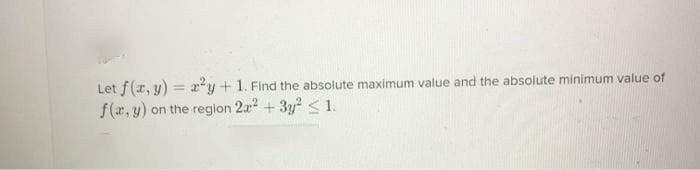 Let f(x, y) = x*y+ 1. Find the absolute maximum value and the absolute minimum value of
%3D
f(r, y) on the region 2a2 + 3y? < 1.
