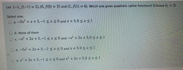 Let (-1, (-1) = 2), (0, ƒ(0) = 5) and (1, f(1) = 6). Which one gives quadratic spline functions? (Choose by = 2)
%3D
Select one:
.-5x +x + 5,-1 5 x <0 and x + 5,0 s x S 1
O b. None of them
O C. -x + 2x + 5,-1 Sx <0 and -x + 2x + 5,0 sx< 1
O d. -5x + 2x + 5,-1 s x < 0 and x + 5,0 < x < 1
O e.x² +2x + 5,-1 5 x 5 0 and x² + 2x + 5.0 < xs 1
e. X
