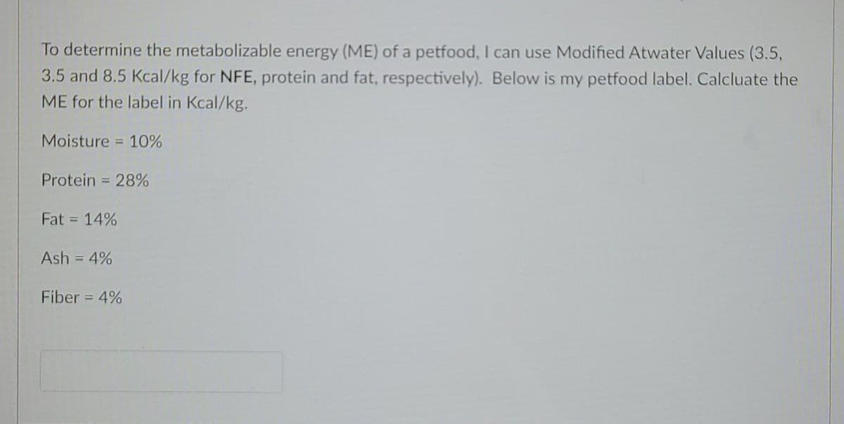 To determine the metabolizable energy (ME) of a petfood, I can use Modified Atwater Values (3.5,
3.5 and 8.5 Kcal/kg for NFE, protein and fat, respectively). Below is my petfood label. Calcluate the
ME for the label in Kcal/kg.
Moisture = 10%
Protein = 28%
Fat = 14%
Ash = 4%
Fiber = 4%
