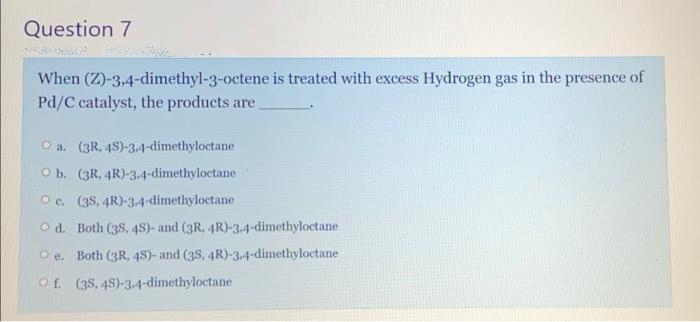 Question 7
When (Z)-3,4-dimethyl-3-octene is treated with excess Hydrogen gas in the presence of
Pd/C catalyst, the products are
O a. (3R, 48)-3-4-dimethyloctane
O b. (3R, 4R)-3.4-dimethyloctane
Oc. (38, 4R)-3-4-dimethyloctane
O d. Both (3S, 4s)- and (3R. 4R)-3.4-dimethyloctane
O e. Both (3R, 48)- and (38, 4R)-3.4-dimethyloctane
Of. (38, 48)-3,4-dimethyloctane
