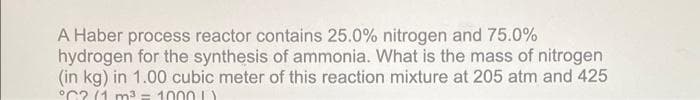 A Haber process reactor contains 25.0% nitrogen and 75.0%
hydrogen for the synthesis of ammonia. What is the mass of nitrogen
(in kg) in 1.00 cubic meter of this reaction mixture at 205 atm and 425
°C? (1 m3 = 1000 L)
