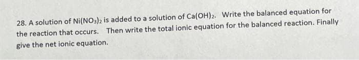 28. A solution of Ni(NO3)2 is added to a solution of Ca(OH)2. Write the balanced equation for
the reaction that occurs. Then write the total ionic equation for the balanced reaction. Finally
give the net ionic equation.
