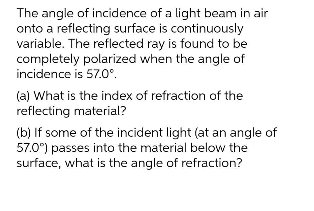 The angle of incidence of a light beam in air
onto a reflecting surface is continuously
variable. The reflected ray is found to be
completely polarized when the angle of
incidence is 57.0°.
(a) What is the index of refraction of the
reflecting material?
(b) If some of the incident light (at an angle of
57.0°) passes into the material below the
surface, what is the angle of refraction?
