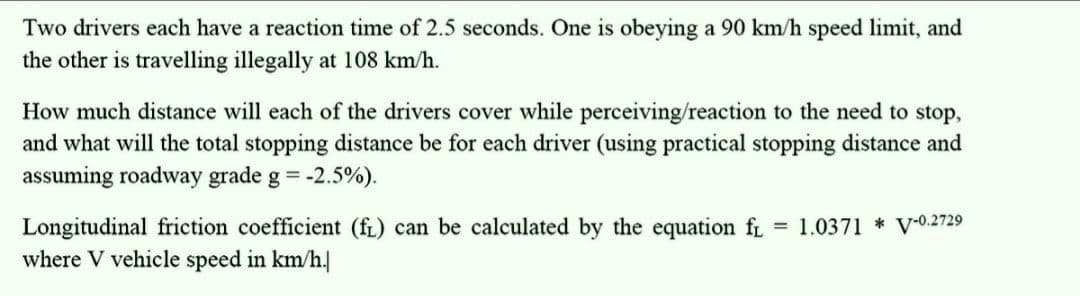 Two drivers each have a reaction time of 2.5 seconds. One is obeying a 90 km/h speed limit, and
the other is travelling illegally at 108 km/h.
How much distance will each of the drivers cover while perceiving/reaction to the need to stop,
and what will the total stopping distance be for each driver (using practical stopping distance and
assuming roadway grade g = -2.5%).
Longitudinal friction coefficient (fi) can be calculated by the equation f = 1.0371 V-0.2729
where V vehicle speed in km/h.|