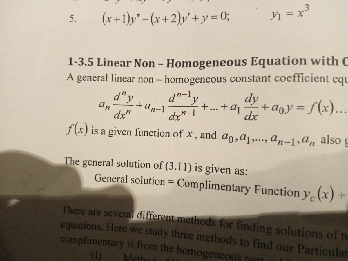 Yi = x
(x +1)y" - (x +2)y' + y= 0;
5.
1-3.5 Linear Non - Homogeneous Equation with C
A general linear non – homogeneous constant coefficient equ
dn-1.
d"y
.
+...+aj
dy
+aoy = f(x)...
%3D
an
+an-1
dx"
dx"-1
dx
f(x) is a given function of x , and ao,a1,..., a,-1,a, also g
The general solution of (3.11) is given as:
General solution = Complimentary Function y(x) +
%3D
There are several different methods for finding solutions of n-
equations. Here we study three methods to find our Particular
complimentary is from the homogeneous nart
I)
Method
