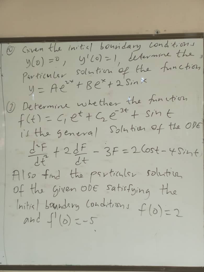 Given the initicl bouridany Conditions
y(0) =0, y'c0) = 1, etermme the
Particulsr
soluntivm of
to
the fonction
y = Ae+Ber+2Sin x
O Determine whether the fun ction
-3+
f(4)= G;et+Gē*t sin t
is the general Solnticem Of the ODE
dF +2dF _3F=2 Cost-45int
%3D
%3D
Also fnd the particulsr solutive
of the Given oDE
Initisl banndiry Conditions flo)=2
satisfying the
こ-5
