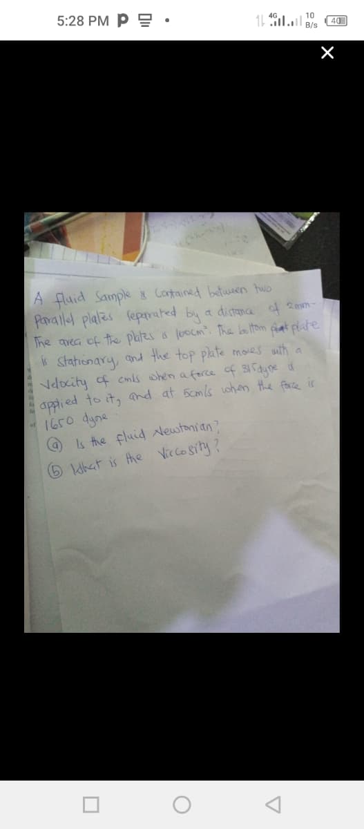 5:28 PM P : •
11 l B/s
10
|40
A fluid Sample Contained between hwo
Paralled plales feparated by a distna of 20m-
The area of the plales s looCm. The boltom at plate
Statienary, and the top plate moes with a
Velocity of cmls when a force of 315dyne u
appied to it, and at 5cmls when the face is
1650 dyne
s the fluid Newtonian?
6hat is the Viccosity?
