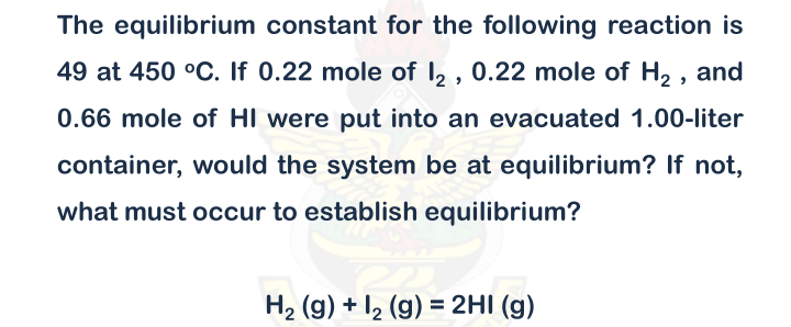 The equilibrium constant for the following reaction is
49 at 450 °C. If 0.22 mole of I2 , 0.22 mole of H2 ,
and
0.66 mole of HI were put into an evacuated 1.00-liter
container, would the system be at equilibrium? If not,
what must occur to establish equilibrium?
H2 (g) + I2 (g) = 2HI (g)
