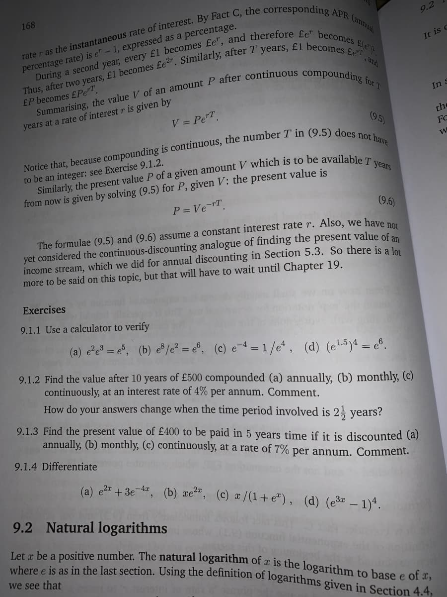 Let x be a positive number. The natural logarithm of x is the logarithm to base e of x,
where e is as in the last section. Using the definition of logarithms given in Section 4.4,
168
9.2
It is c
percentage rate) is e" – 1, expressed as a percentage.
> and
£P becomes £Pe"T.
In s
years at a rate of interest r is given by
V = PeT.
the
(9.5)
FC
to be an integer: see Exercise 9.1.2.
from now is given by solving (9.5) for P, given V: the present value is
P = Ve-rT.
(9.6)
The formulae (9.5) and (9.6) assume a constant interest rate r. Also, we have
yet considered the continuous-discounting analogue of finding the present value of an
income stream, which we did for annual discounting in Section 5.3. So there is a lo
more to be said on this topic, but that will have to wait until Chapter 19.
Exercises
9.1.1 Use a calculator to verify
(a) e'e = e°, (b) e°/e = e®, (c) e-4 = 1//e, (d) (el5)4 = e°.
9.1.2 Find the value after 10 years of £500 compounded (a) annually, (b) monthly, (c)
continuously, at an interest rate of 4% per annum. Comment.
How do your answers change when the time period involved is 2, years?
9.1.3 Find the present value of £400 to be paid in 5 years time if it is discounted (a)
annually, (b) monthly, (c) continuously, at a rate of 7% per annum. Comment.
9.1.4 Differentiate
(a) e2 + 3e-A, (b) xe²", (c) ¤/(1+ e"), (d) (e3× – 1)ª.
9.2 Natural logarithms
we see that
e
