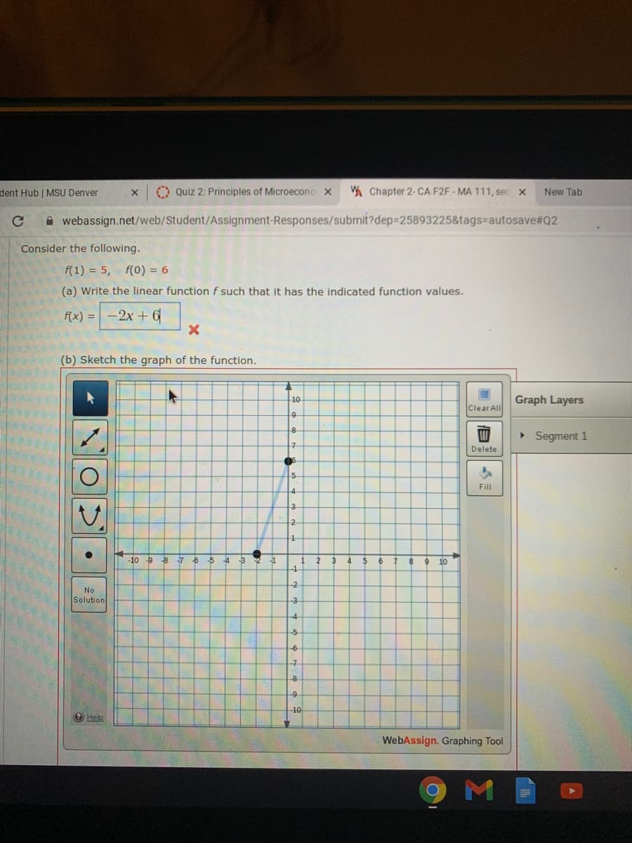 dent Hub | MSU Denver
O Quiz 2: Principles of Microecono x
A Chapter 2- CA F2F - MA 111, sec x
New Tab
A webassign.net/web/Student/Assignment-Responses/submit?dep=25893225&tags%=autosave#Q2
Consider the following.
f(1) = 5,
f(0) = 6
(a) Write the linear function f such that it has the indicated function values.
f(x) =-2x + 6
(b) Sketch the graph of the function.
10
Graph Layers
Clear All
9.
> Segment 1
구
Delete
Fill
3.
-10 9 8
-6-5
4 -3
4
10
-1
-2
No
Solution
-3
-4
-5
-7
-8
-10
O Help
WebAssign. Graphing Tool
