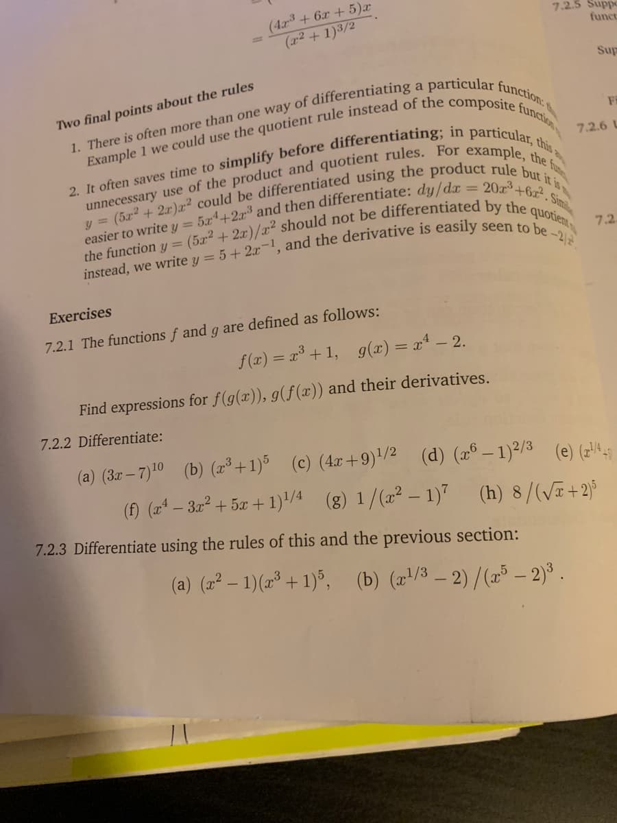 (4x3 + 6x + 5)x
(x2 + 1)3/2
7.2.5 Suppo
funct
Sup
a
Two final points about the rules
7.2.6 L
easier to write y = 5x+2x³ and then differentiate: du/dr -
the function y =
20 +6x. Sin
7.2
Exercises
7.2.1 The functions f and g are defined as follows:
f(x) = x³ + 1, g(x) = x* – 2.
Find expressions for f(g(x)), g(f(x)) and their derivatives.
7.2.2 Differentiate:
(a) (3r – 7)10 (b) (2³ +1)5
(c) (4x+9)/2 (d) (x° – 1)²/3 (e) (74A
(f) (a – 3x2 + 5x +1)/4
(8) 1/(2² – 1)" (h) 8/(/T+2)°
7.2.3 Differentiate using the rules of this and the previous section:
(a) (2² – 1)(2* + 1)°, (b) (x/3 – 2) /(æ³ – 2) .
