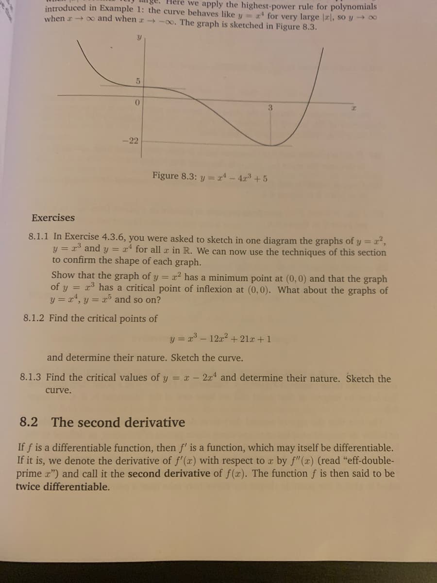 Here we apply the highest-power rule for polynomials
introduced in Example 1: the curve behaves like y
when r 0 and when r →-0o. The graph is sketched in Figure 8.3.
a for very large |rl, so y ∞
3
-22
Figure 8.3: y = x - 4r3 +5
Exercises
8.1.1 In Exercise 4.3.6, you were asked to sketch in one diagram the graphs of y = r²,
y = r* and y = x* for all r in R. We can now use the techniques of this section
to confirm the shape of each graph.
Show that the graph of y = x² has a minimum point at (0,0) and that the graph
of y = r³ has a critical point of inflexion at (0,0). What about the graphs of
y = x, y = x³5 and so on?
8.1.2 Find the critical points of
y = x° – 12x2 + 21x +1
and determine their nature. Sketch the curve.
8.1.3 Find the critical values of y = – 2x and determine their nature. Sketch the
curve.
8.2 The second derivative
If f is a differentiable function, then f' is a function, which may itself be differentiable.
If it is, we denote the derivative of f'(x) with respect to x by f"(x) (read "eff-double-
prime r") and call it the second derivative of f (x). The function f is then said to be
twice differentiable.
